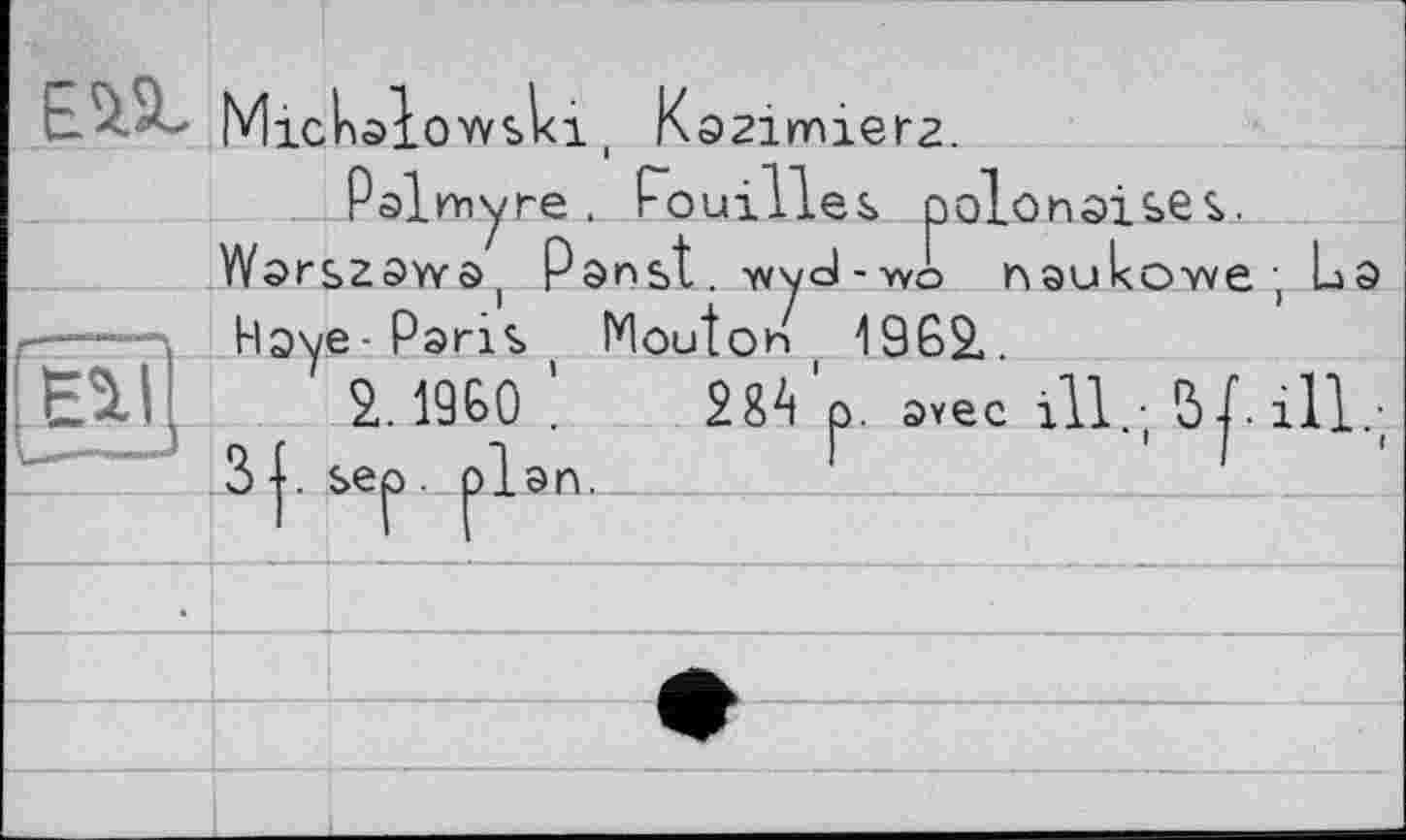 ﻿Mickalowslci,
Kazimiera.
Palmyre , Pouilles polonaises.
Warszaw^ Panst. v/yd-wo naukoTve; La — \ Haye-Paris Mouton 1962.
Ê%l] 2. I960’ Ш'р. avec ill.; 5 ill.;
3 +. sep. plan.	_____________________